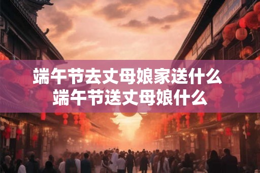 端午节去丈母娘家送什么 端午节送丈母娘什么