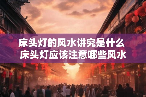 床头灯的风水讲究是什么 床头灯应该注意哪些风水 床头灯的风水讲究是什么 床头灯应该注意哪些风水