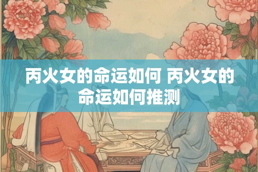 丙火女的命运如何 丙火女的命运如何推测
