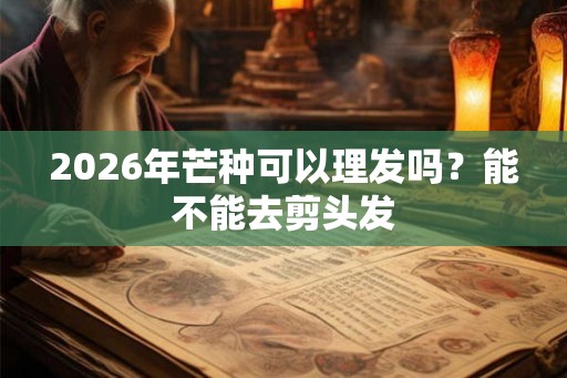 2026年芒种可以理发吗？能不能去剪头发