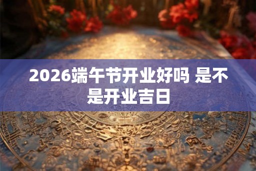 2026端午节开业好吗 是不是开业吉日 2026端午节开业好吗 是不是开业吉日