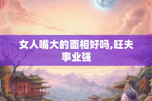 女人嘴大的面相好吗,旺夫事业强