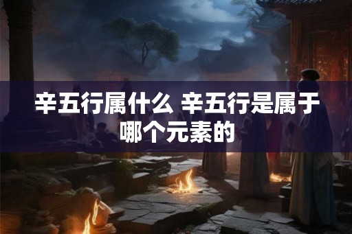 辛五行属什么 辛五行是属于哪个元素的