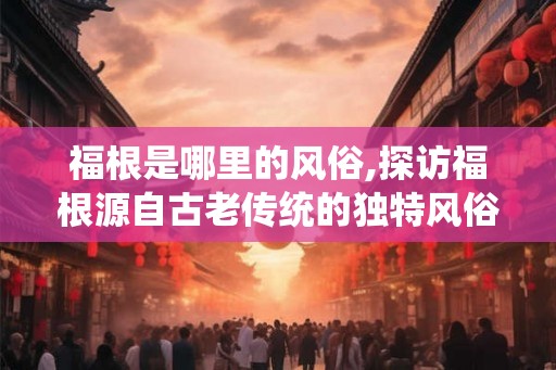 福根是哪里的风俗,探访福根源自古老传统的独特风俗