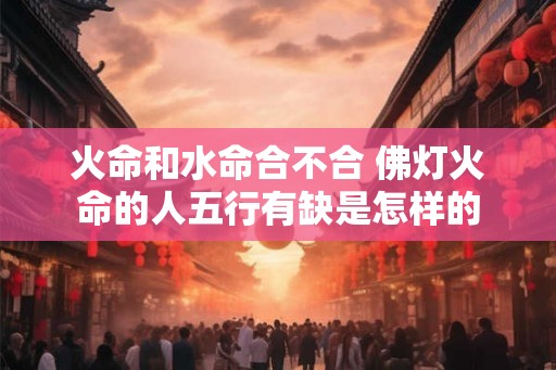 火命和水命合不合 佛灯火命的人五行有缺是怎样的