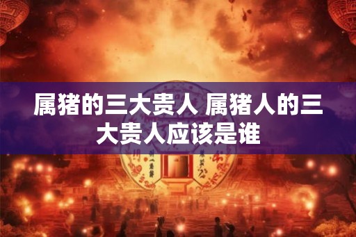 属猪的三大贵人 属猪人的三大贵人应该是谁