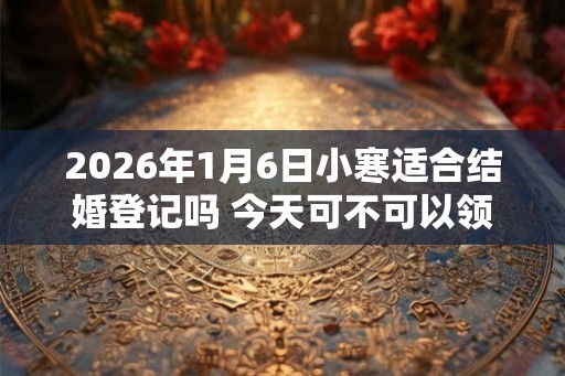 2026年1月6日小寒适合结婚登记吗 今天可不可以领证