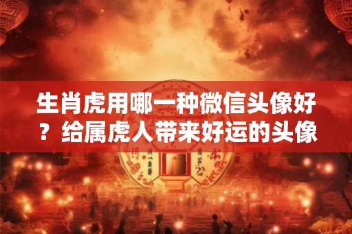 生肖虎用哪一种微信头像好？给属虎人带来好运的头像