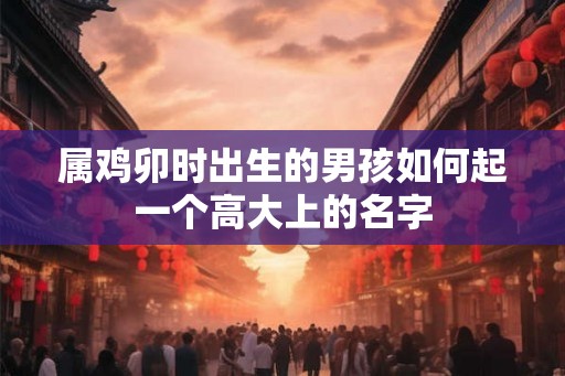 属鸡卯时出生的男孩如何起一个高大上的名字