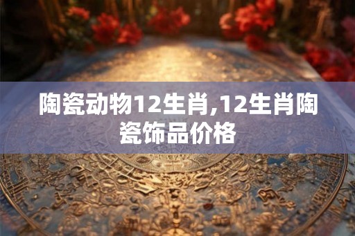 陶瓷动物12生肖,12生肖陶瓷饰品价格
