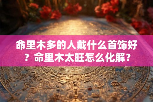 命里木多的人戴什么首饰好?命里木太旺怎么化解? 命里木多的人戴什么首饰好?命里木太旺怎么化解?