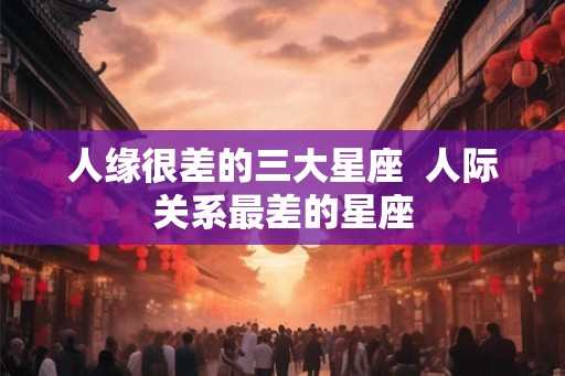 人缘很差的三大星座 人际关系最差的星座 人缘很差的三大星座 人际关系最差的星座