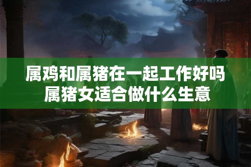 属鸡和属猪在一起工作好吗 属猪女适合做什么生意