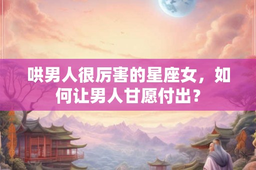 哄男人很厉害的星座女，如何让男人甘愿付出？
