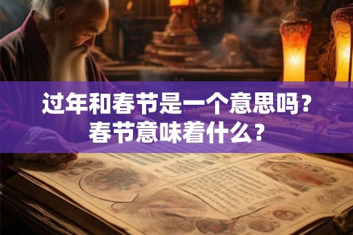 过年和春节是一个意思吗?春节意味着什么? 过年和春节是一个意思吗?春节意味着什么?