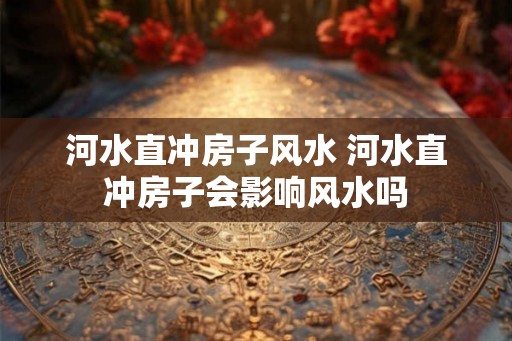 河水直冲房子风水 河水直冲房子会影响风水吗