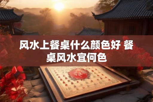 风水上餐桌什么颜色好 餐桌风水宜何色