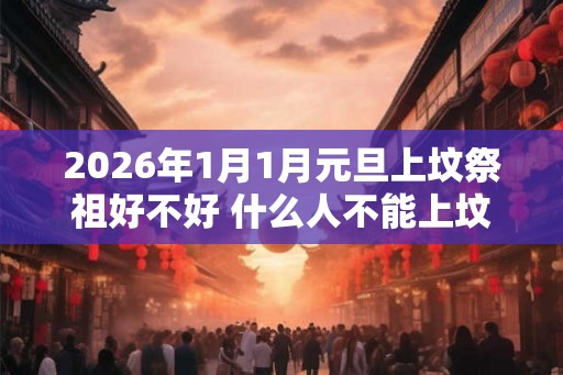 2026年1月1月元旦上坟祭祖好不好 什么人不能上坟祭祖