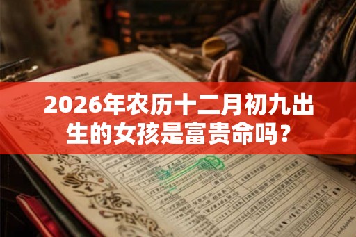 2026年农历十二月初九出生的女孩是富贵命吗? 2026年农历十二月初九出生的女孩是富贵命吗?