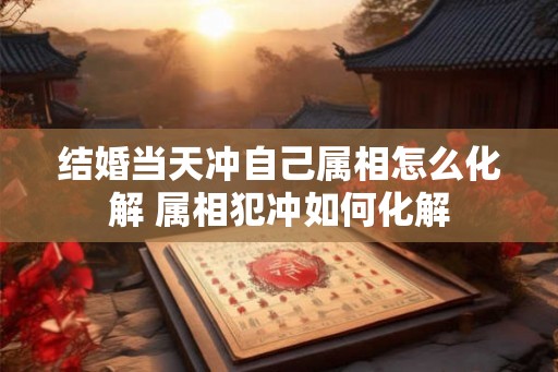 结婚当天冲自己属相怎么化解 属相犯冲如何化解
