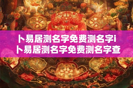 卜易居测名字免费测名字i 卜易居测名字免费测名字查询