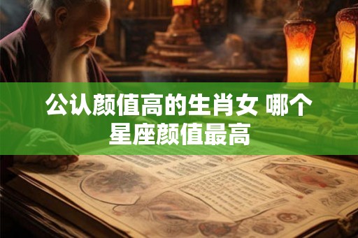 公认颜值高的生肖女 哪个星座颜值最高
