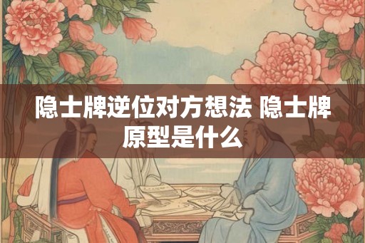 隐士牌逆位对方想法 隐士牌原型是什么 隐士牌逆位对方想法 隐士牌原型是什么
