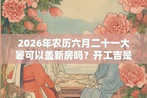 2026年农历六月二十一大暑可以盖新房吗？开工吉是有哪些？