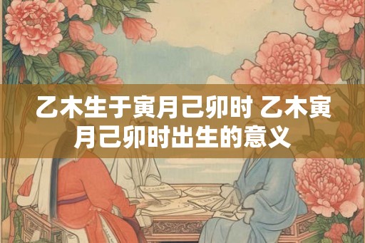 乙木生于寅月己卯时 乙木寅月己卯时出生的意义