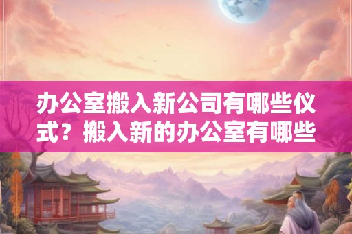 办公室搬入新公司有哪些仪式？搬入新的办公室有哪些风水禁忌？