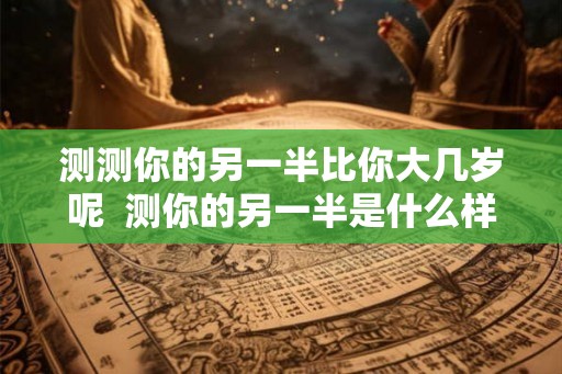 测测你的另一半比你大几岁呢  测你的另一半是什么样的人