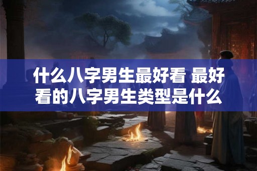 什么八字男生最好看 最好看的八字男生类型是什么