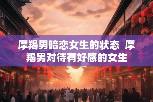 摩羯男暗恋女生的状态  摩羯男对待有好感的女生