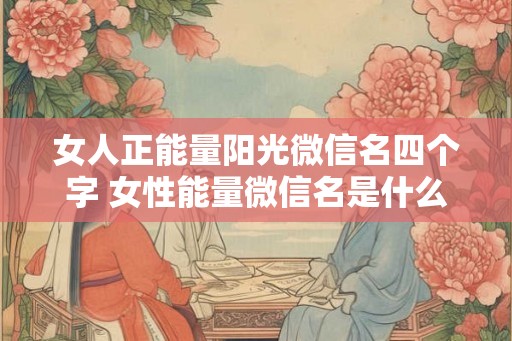 女人正能量阳光微信名四个字 女性能量微信名是什么 女人正能量阳光微信名四个字 女性能量微信名是什么