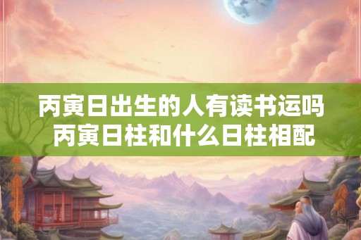 丙寅日出生的人有读书运吗 丙寅日柱和什么日柱相配
