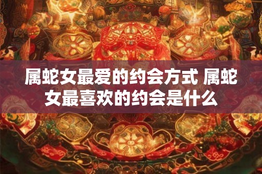 属蛇女最爱的约会方式 属蛇女最喜欢的约会是什么