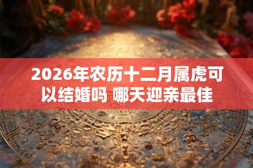 2026年农历十二月属虎可以结婚吗 哪天迎亲最佳