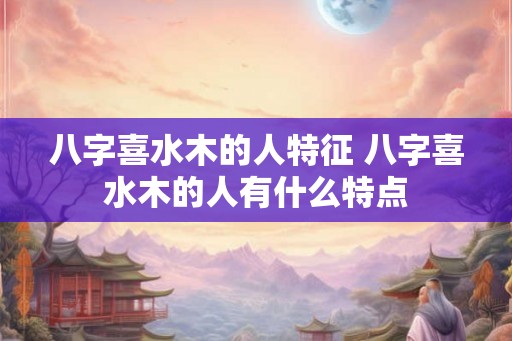 八字喜水木的人特征 八字喜水木的人有什么特点