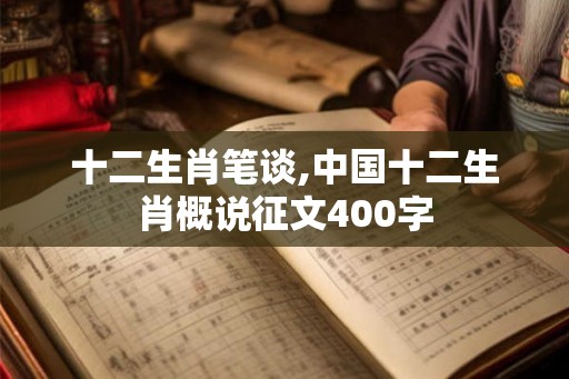 十二生肖笔谈,中国十二生肖概说征文400字 十二生肖笔谈,中国十二生肖概说征文400字