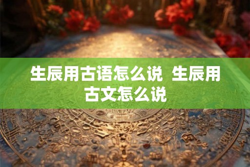 生辰用古语怎么说  生辰用古文怎么说