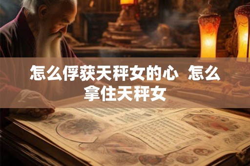 怎么俘获天秤女的心  怎么拿住天秤女