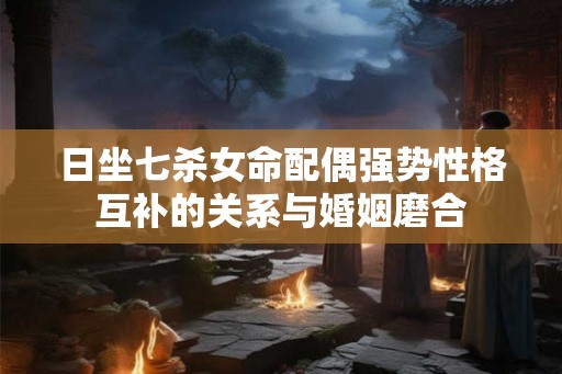 日坐七杀女命配偶强势性格互补的关系与婚姻磨合 日坐七杀女命配偶强势性格互补的关系与婚姻磨合
