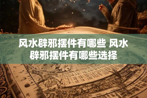 风水辟邪摆件有哪些 风水辟邪摆件有哪些选择