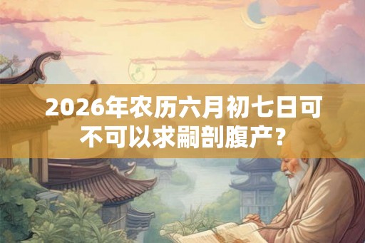 2026年农历六月初七日可不可以求嗣剖腹产? 2026年农历六月初七日可不可以求嗣剖腹产?