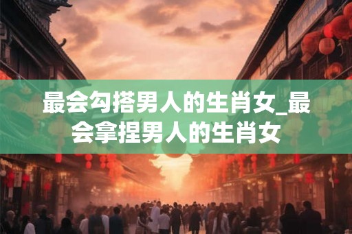 最会勾搭男人的生肖女_最会拿捏男人的生肖女