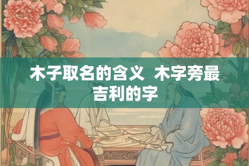 木子取名的含义 木字旁最吉利的字 木子取名的含义 木字旁最吉利的字