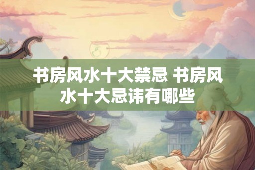 书房风水十大禁忌 书房风水十大忌讳有哪些