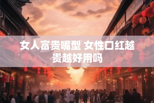 女人富贵嘴型 女性口红越贵越好用吗