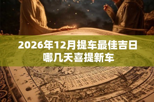 2026年12月提车最佳吉日 哪几天喜提新车 2026年12月提车最佳吉日 哪几天喜提新车