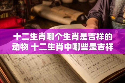 十二生肖哪个生肖是吉祥的动物 十二生肖中哪些是吉祥生肖
